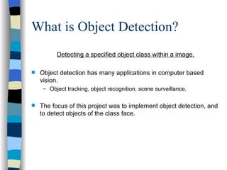 What is Object Detection? Detecting a specified object class within a image. Object detection has many applications in computer based vision. Object tracking, object recognition, scene surveillance. The focus of this project was to implement object detection, and to detect objects of the class face. 