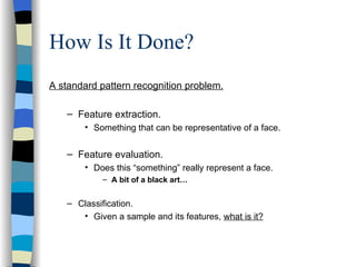 How Is It Done? A standard pattern recognition problem. Feature extraction. Something that can be representative of a face. Feature evaluation. Does this “something” really represent a face. A bit of a black art… Classification. Given a sample and its features,  what is it? 