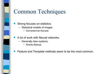 Common Techniques Strong focuses on statistics. Statistical models of images. Schneiderman-Kanade A lot of work with Neural networks. Generally slow systems. Rowley-Balauja Feature and Template methods seem to be the most common. 