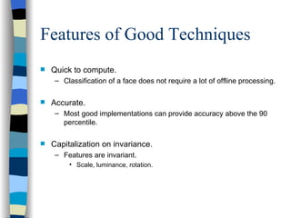 Features of Good Techniques Quick to compute. Classification of a face does not require a lot of offline processing. Accurate. Most good implementations can provide accuracy above the 90 percentile. Capitalization on invariance. Features are invariant. Scale, luminance, rotation. 
