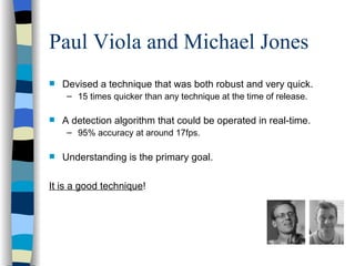 Paul Viola and Michael Jones Devised a technique that was both robust and very quick.  15 times quicker than any technique at the time of release. A detection algorithm that could be operated in real-time.   95% accuracy at around 17fps. Understanding is the primary goal. It is a good technique ! 