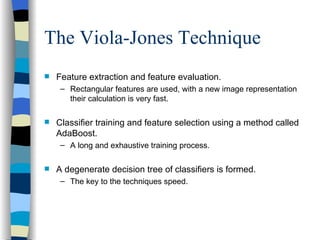 The Viola-Jones Technique Feature extraction and feature evaluation. Rectangular features are used, with a new image representation their calculation is very fast. Classifier training and feature selection using a method called AdaBoost. A long and exhaustive training process. A degenerate decision tree of classifiers is formed. The key to the techniques speed. 