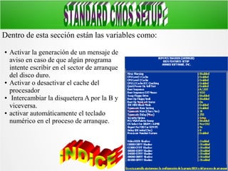 Dentro de esta sección están las variables como:
●

●

●

●

Activar la generación de un mensaje de
aviso en caso de que algún programa
intente escribir en el sector de arranque
del disco duro.
Activar o desactivar el cache del
procesador
Intercambiar la disquetera A por la B y
viceversa.
activar automáticamente el teclado
numérico en el proceso de arranque.

 