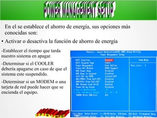 En el se establece el ahorro de energía, sus opciones más
conocidas son:
●

Activar o desactiva la función de ahorro de energía

-Establecer el tiempo que tarda
nuestro sistema en apagar.
-Determinar si el COOLER
debería apagarse en caso de que el
sistema este suspendido.
-Determinar si un MODEM o una
tarjeta de red puede hacer que se
encienda el equipo.

 