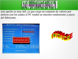 esta opción es muy útil, ya que carga un conjunto de valores por
defecto con los cuales el PC tendrá su máximo rendimiento a juicio
del fabricante.

 