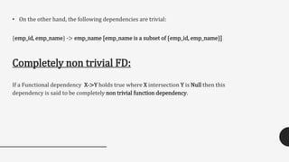 • On the other hand, the following dependencies are trivial:
{emp_id, emp_name} -> emp_name [emp_name is a subset of {emp_id, emp_name}]
Completely non trivial FD:
If a Functional dependency X->Y holds true where X intersection Y is Null then this
dependency is said to be completely non trivial function dependency.
 