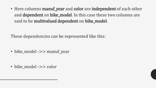 • Here columns manuf_year and color are independent of each other
and dependent on bike_model. In this case these two columns are
said to be multivalued dependent on bike_model.
These dependencies can be represented like this:
• bike_model ->> manuf_year
• bike_model ->> color
 
