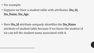 • For example:
• Suppose we have a student table with attributes: Stu_Id,
Stu_Name, Stu_Age.
• Here Stu_Id attribute uniquely identifies the Stu_Name
attribute of student table because if we know the student id
we can tell the student name associated with it.
 