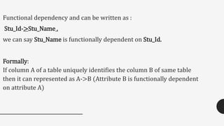 Functional dependency and can be written as :
Stu_Id->Stu_Name .
we can say Stu_Name is functionally dependent on Stu_Id.
Formally:
If column A of a table uniquely identifies the column B of same table
then it can represented as A->B (Attribute B is functionally dependent
on attribute A)
 