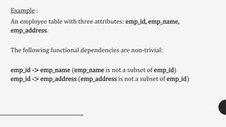 Example :
An employee table with three attributes: emp_id, emp_name,
emp_address.
The following functional dependencies are non-trivial:
emp_id -> emp_name (emp_name is not a subset of emp_id)
emp_id -> emp_address (emp_address is not a subset of emp_id)
 