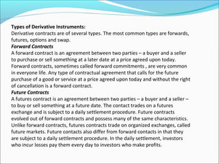 Types of Derivative Instruments:
Derivative contracts are of several types. The most common types are forwards,
futures, options and swap.
Forward Contracts
A forward contract is an agreement between two parties – a buyer and a seller
to purchase or sell something at a later date at a price agreed upon today.
Forward contracts, sometimes called forward commitments , are very common
in everyone life. Any type of contractual agreement that calls for the future
purchase of a good or service at a price agreed upon today and without the right
of cancellation is a forward contract.
Future Contracts
A futures contract is an agreement between two parties – a buyer and a seller –
to buy or sell something at a future date. The contact trades on a futures
exchange and is subject to a daily settlement procedure. Future contracts
evolved out of forward contracts and possess many of the same characteristics.
Unlike forward contracts, futures contracts trade on organized exchanges, called
future markets. Future contacts also differ from forward contacts in that they
are subject to a daily settlement procedure. In the daily settlement, investors
who incur losses pay them every day to investors who make profits.
 