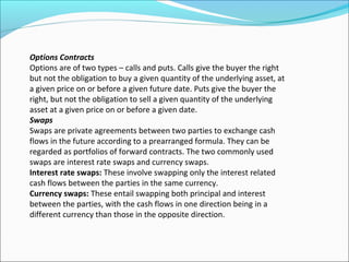 Options Contracts
Options are of two types – calls and puts. Calls give the buyer the right
but not the obligation to buy a given quantity of the underlying asset, at
a given price on or before a given future date. Puts give the buyer the
right, but not the obligation to sell a given quantity of the underlying
asset at a given price on or before a given date.
Swaps
Swaps are private agreements between two parties to exchange cash
flows in the future according to a prearranged formula. They can be
regarded as portfolios of forward contracts. The two commonly used
swaps are interest rate swaps and currency swaps.
Interest rate swaps: These involve swapping only the interest related
cash flows between the parties in the same currency.
Currency swaps: These entail swapping both principal and interest
between the parties, with the cash flows in one direction being in a
different currency than those in the opposite direction.
 