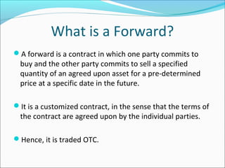 What is a Forward?
A forward is a contract in which one party commits to
buy and the other party commits to sell a specified
quantity of an agreed upon asset for a pre-determined
price at a specific date in the future.
It is a customized contract, in the sense that the terms of
the contract are agreed upon by the individual parties.
Hence, it is traded OTC.
 