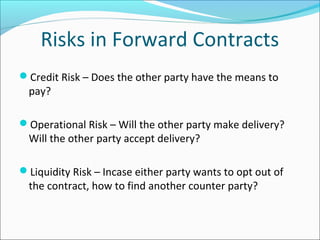 Risks in Forward Contracts
Credit Risk – Does the other party have the means to
pay?
Operational Risk – Will the other party make delivery?
Will the other party accept delivery?
Liquidity Risk – Incase either party wants to opt out of
the contract, how to find another counter party?
 