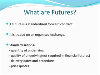 What are Futures?
A future is a standardised forward contract.
It is traded on an organised exchange.
Standardisations-
- quantity of underlying
- quality of underlying(not required in financial futures)
- delivery dates and procedure
- price quotes
 