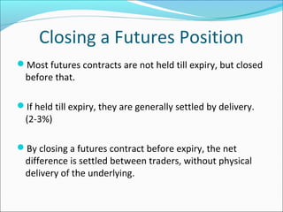 Closing a Futures Position
Most futures contracts are not held till expiry, but closed
before that.
If held till expiry, they are generally settled by delivery.
(2-3%)
By closing a futures contract before expiry, the net
difference is settled between traders, without physical
delivery of the underlying.
 