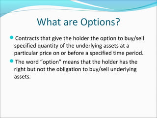 What are Options?
Contracts that give the holder the option to buy/sell
specified quantity of the underlying assets at a
particular price on or before a specified time period.
The word “option” means that the holder has the
right but not the obligation to buy/sell underlying
assets.
 