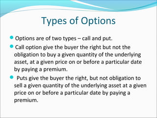 Types of Options
Options are of two types – call and put.
Call option give the buyer the right but not the
obligation to buy a given quantity of the underlying
asset, at a given price on or before a particular date
by paying a premium.
 Puts give the buyer the right, but not obligation to
sell a given quantity of the underlying asset at a given
price on or before a particular date by paying a
premium.
 
