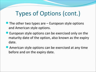 Types of Options (cont.)
The other two types are – European style options
and American style options.
European style options can be exercised only on the
maturity date of the option, also known as the expiry
date.
American style options can be exercised at any time
before and on the expiry date.
 