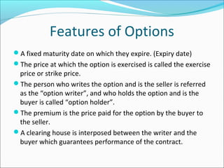 Features of Options
A fixed maturity date on which they expire. (Expiry date)
The price at which the option is exercised is called the exercise
price or strike price.
The person who writes the option and is the seller is referred
as the “option writer”, and who holds the option and is the
buyer is called “option holder”.
The premium is the price paid for the option by the buyer to
the seller.
A clearing house is interposed between the writer and the
buyer which guarantees performance of the contract.
 