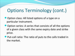 Options Terminology (cont.)
Option class: All listed options of a type on a
particular instrument.
Option series: A series that consists of all the options
of a given class with the same expiry date and strike
price.
Put-call ratio: The ratio of puts to the calls traded in
the market.
 