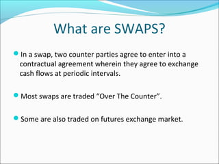 What are SWAPS?
In a swap, two counter parties agree to enter into a
contractual agreement wherein they agree to exchange
cash flows at periodic intervals.
Most swaps are traded “Over The Counter”.
Some are also traded on futures exchange market.
 