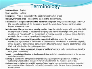 TerminologyLong position – Buying
Short position – selling
Spot price – Price of the asset in the spot market.(market price)
Delivery/forward price – Price of the asset at the delivery date.
Strike Price — the price at which the holder of an option may exercise his right to buy (in
the case of a call) or sell (in the case of a put) the underlying futures contract. Also
known as exercise price.
Maintenance Margin — a sum, usually smaller than the initial margin, which must be held
on deposit at all times. If a customer’s equity falls below this margin level, the broker
must issue a “margin call” for the amount of money required to restore the customer’s
equity in the account to the original margin level.
Initial Margin — money which must be deposited with the broker for each futures
contract as a guarantee of fulfillment of the contract. Also known as a security deposit,
initial margin or performance bond. Buyers of options do not have to post margins since
their risk is limited to the option premium.
Open Interest — total number of futures or options(puts and calls) contracts outstanding
on a given commodity.
Spread — a market position that is simultaneously long and short equivalent amounts of the same or
related commodities
Marking to Market-This is the practice of periodically adjusting the margin account by adding or
subtracting funds based on changes in market value to reflect the investor’s gain or loss.
Expiration Date — the last day on which an option/future may be exercised. Options expire on a specified
date preceding delivery. Options for cash settled commodities expire the same time as the underlying
futures contract.
 