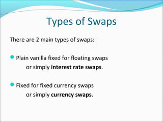 Types of Swaps
There are 2 main types of swaps:
Plain vanilla fixed for floating swaps
or simply interest rate swaps.
Fixed for fixed currency swaps
or simply currency swaps.
 