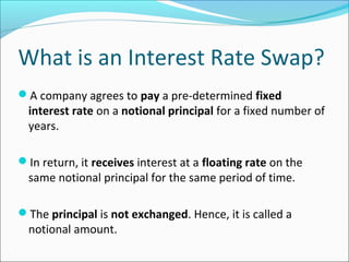 What is an Interest Rate Swap?
A company agrees to pay a pre-determined fixed
interest rate on a notional principal for a fixed number of
years.
In return, it receives interest at a floating rate on the
same notional principal for the same period of time.
The principal is not exchanged. Hence, it is called a
notional amount.
 