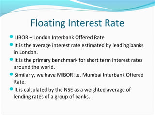 Floating Interest Rate
LIBOR – London Interbank Offered Rate
It is the average interest rate estimated by leading banks
in London.
It is the primary benchmark for short term interest rates
around the world.
Similarly, we have MIBOR i.e. Mumbai Interbank Offered
Rate.
It is calculated by the NSE as a weighted average of
lending rates of a group of banks.
 