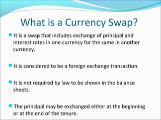 What is a Currency Swap?
It is a swap that includes exchange of principal and
interest rates in one currency for the same in another
currency.
It is considered to be a foreign exchange transaction.
It is not required by law to be shown in the balance
sheets.
The principal may be exchanged either at the beginning
or at the end of the tenure.
 