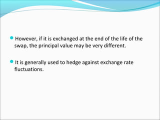 However, if it is exchanged at the end of the life of the
swap, the principal value may be very different.
It is generally used to hedge against exchange rate
fluctuations.
 
