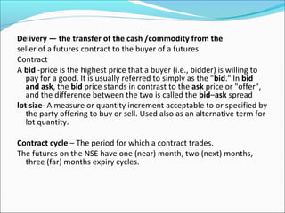 Delivery — the transfer of the cash /commodity from the
seller of a futures contract to the buyer of a futures
Contract
A bid -price is the highest price that a buyer (i.e., bidder) is willing to
pay for a good. It is usually referred to simply as the "bid." In bid
and ask, the bid price stands in contrast to the ask price or "offer",
and the difference between the two is called the bid–ask spread
lot size- A measure or quantity increment acceptable to or specified by
the party offering to buy or sell. Used also as an alternative term for
lot quantity.
Contract cycle – The period for which a contract trades.
The futures on the NSE have one (near) month, two (next) months,
three (far) months expiry cycles.
 