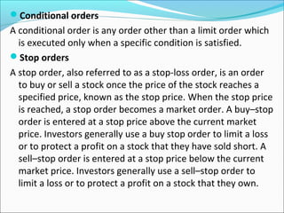 Conditional orders
A conditional order is any order other than a limit order which
is executed only when a specific condition is satisfied.
Stop orders
A stop order, also referred to as a stop-loss order, is an order
to buy or sell a stock once the price of the stock reaches a
specified price, known as the stop price. When the stop price
is reached, a stop order becomes a market order. A buy–stop
order is entered at a stop price above the current market
price. Investors generally use a buy stop order to limit a loss
or to protect a profit on a stock that they have sold short. A
sell–stop order is entered at a stop price below the current
market price. Investors generally use a sell–stop order to
limit a loss or to protect a profit on a stock that they own.
 
