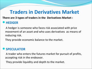Traders in Derivatives Market
There are 3 types of traders in the Derivatives Market :
HEDGER
A hedger is someone who faces risk associated with price
movement of an asset and who uses derivatives as means of
reducing risk.
They provide economic balance to the market.
SPECULATOR
A trader who enters the futures market for pursuit of profits,
accepting risk in the endeavor.
They provide liquidity and depth to the market.
 