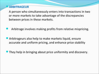 ARBITRAGEUR
A person who simultaneously enters into transactions in two
or more markets to take advantage of the discrepancies
between prices in these markets.
 Arbitrage involves making profits from relative mispricing.
Arbitrageurs also help to make markets liquid, ensure
accurate and uniform pricing, and enhance price stability
They help in bringing about price uniformity and discovery.
 