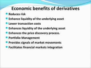 Economic benefits of derivatives
Reduces risk
Enhance liquidity of the underlying asset
Lower transaction costs
Enhances liquidity of the underlying asset
Enhances the price discovery process.
Portfolio Management
Provides signals of market movements
Facilitates financial markets integration
 