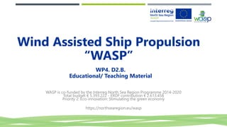 WP4. D2.B.
Educational/ Teaching Material
WASP is co-funded by the Interreg North Sea Region Programme 2014-2020
Total budget € 5.393.222 - ERDF contribution € 2.613.458
Priority 2: Eco-innovation: Stimulating the green economy
https://northsearegion.eu/wasp
Wind Assisted Ship Propulsion
“WASP”
 