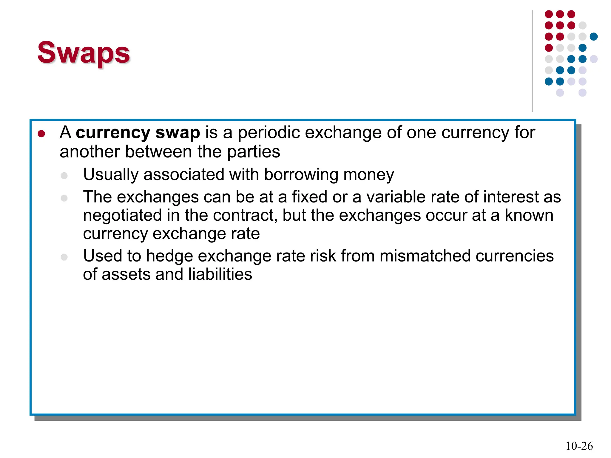 10-26
Swaps
 A currency swap is a periodic exchange of one currency for
another between the parties
 Usually associated with borrowing money
 The exchanges can be at a fixed or a variable rate of interest as
negotiated in the contract, but the exchanges occur at a known
currency exchange rate
 Used to hedge exchange rate risk from mismatched currencies
of assets and liabilities
 