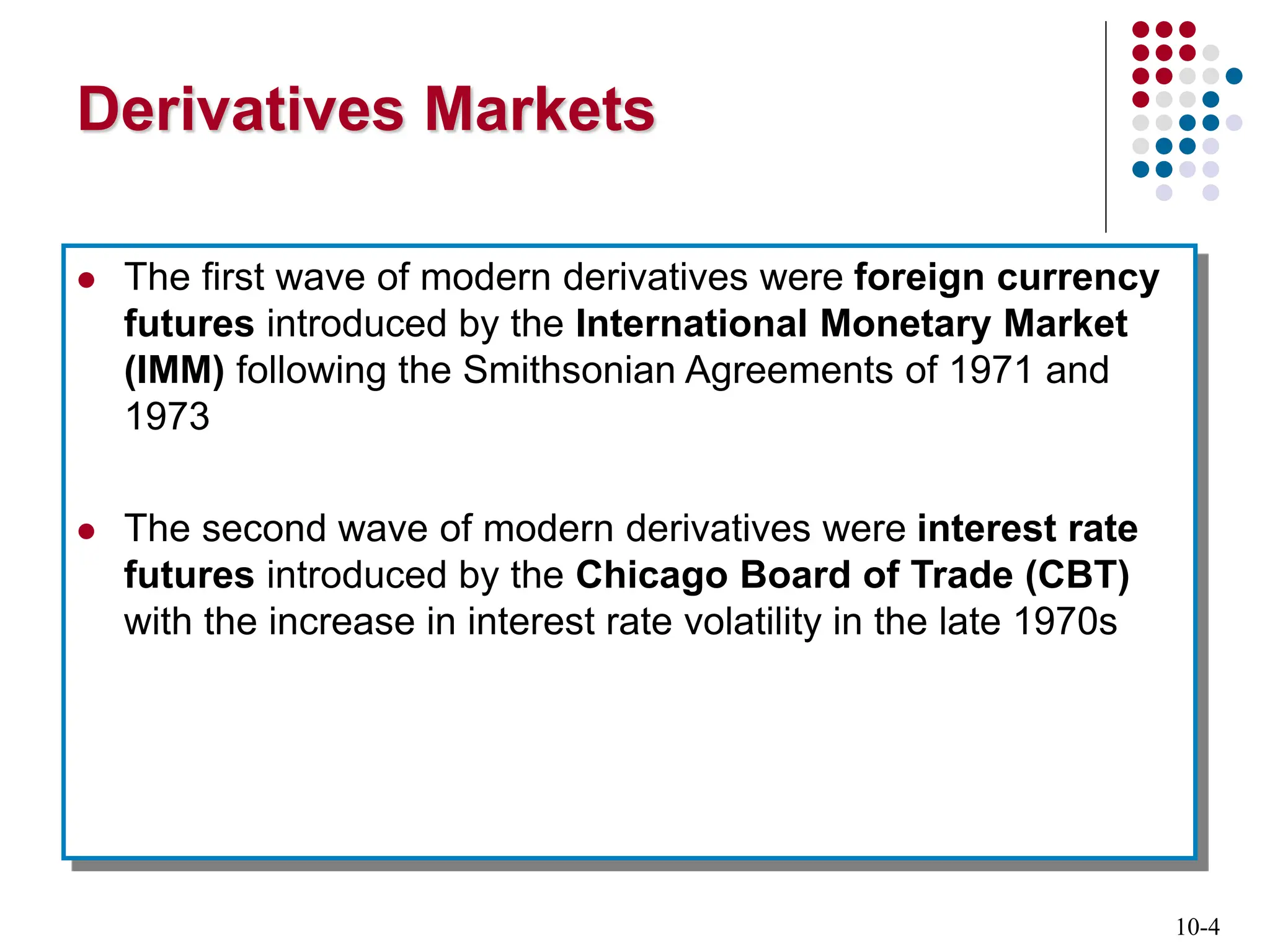 10-4
Derivatives Markets
 The first wave of modern derivatives were foreign currency
futures introduced by the International Monetary Market
(IMM) following the Smithsonian Agreements of 1971 and
1973
 The second wave of modern derivatives were interest rate
futures introduced by the Chicago Board of Trade (CBT)
with the increase in interest rate volatility in the late 1970s
 