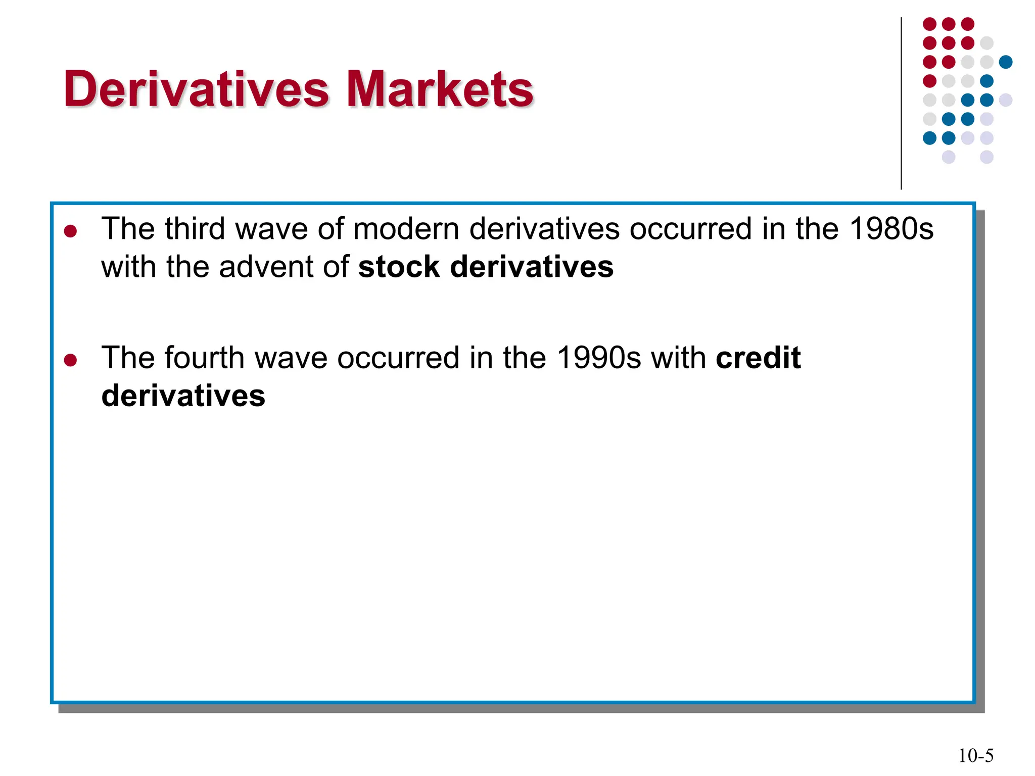 10-5
Derivatives Markets
 The third wave of modern derivatives occurred in the 1980s
with the advent of stock derivatives
 The fourth wave occurred in the 1990s with credit
derivatives
 