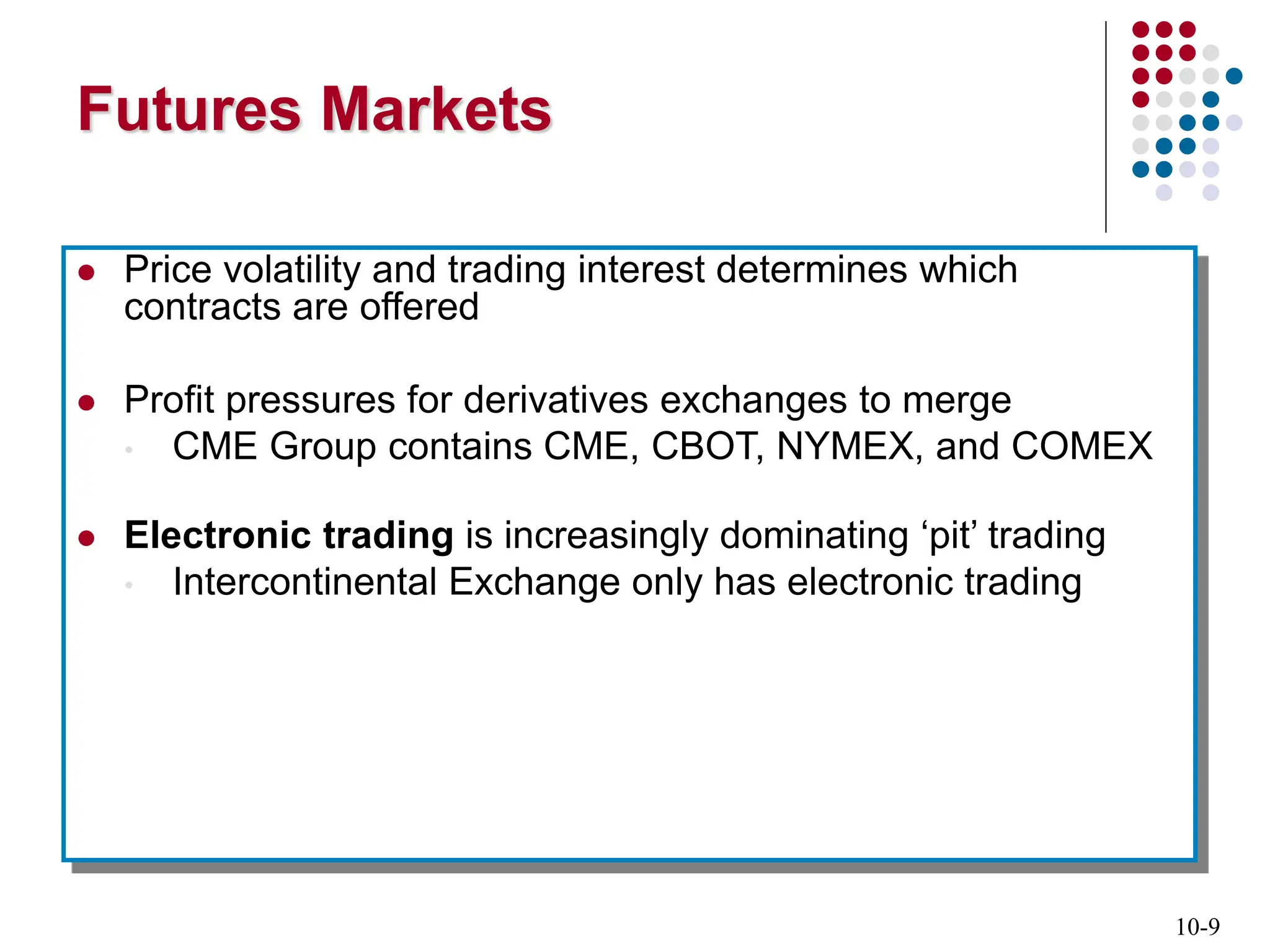 10-9
Futures Markets
 Price volatility and trading interest determines which
contracts are offered
 Profit pressures for derivatives exchanges to merge
• CME Group contains CME, CBOT, NYMEX, and COMEX
 Electronic trading is increasingly dominating ‘pit’ trading
• Intercontinental Exchange only has electronic trading
 