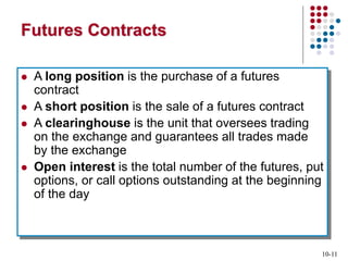 10-11
Futures Contracts
 A long position is the purchase of a futures
contract
 A short position is the sale of a futures contract
 A clearinghouse is the unit that oversees trading
on the exchange and guarantees all trades made
by the exchange
 Open interest is the total number of the futures, put
options, or call options outstanding at the beginning
of the day
 