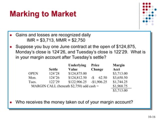 10-16
Marking to Market
 Gains and losses are recognized daily
IMR = $3,713, MMR = $2,750
 Suppose you buy one June contract at the open of $124,875,
Monday’s close is 124’26, and Tuesday’s close is 122’29. What is
in your margin account after Tuesday’s settle?
 Who receives the money taken out of your margin account?
Settle
Underlying
Value
Price
Change
Margin
Acct
OPEN 124’28 $124,875.00 $3,713.00
Mon. 124’26 $124,812.50 -$ 62.50 $3,650.50
Tues. 122’29 $122,906.25 -$1,906.25 $1,744.25
MARGIN CALL (beneath $2,750) add cash = $1,968.75
$3,713.00
 