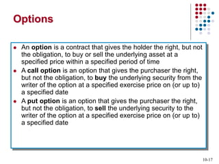 10-17
Options
 An option is a contract that gives the holder the right, but not
the obligation, to buy or sell the underlying asset at a
specified price within a specified period of time
 A call option is an option that gives the purchaser the right,
but not the obligation, to buy the underlying security from the
writer of the option at a specified exercise price on (or up to)
a specified date
 A put option is an option that gives the purchaser the right,
but not the obligation, to sell the underlying security to the
writer of the option at a specified exercise price on (or up to)
a specified date
 