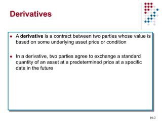 10-2
Derivatives
 A derivative is a contract between two parties whose value is
based on some underlying asset price or condition
 In a derivative, two parties agree to exchange a standard
quantity of an asset at a predetermined price at a specific
date in the future
 
