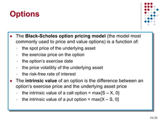10-20
Options
 The Black-Scholes option pricing model (the model most
commonly used to price and value options) is a function of:
 the spot price of the underlying asset
 the exercise price on the option
 the option’s exercise date
 the price volatility of the underlying asset
 the risk-free rate of interest
 The intrinsic value of an option is the difference between an
option’s exercise price and the underlying asset price
 the intrinsic value of a call option = max{S – X, 0}
 the intrinsic value of a put option = max{X – S, 0}
 
