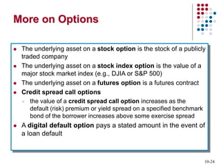 10-24
More on Options
 The underlying asset on a stock option is the stock of a publicly
traded company
 The underlying asset on a stock index option is the value of a
major stock market index (e.g., DJIA or S&P 500)
 The underlying asset on a futures option is a futures contract
 Credit spread call options
 the value of a credit spread call option increases as the
default (risk) premium or yield spread on a specified benchmark
bond of the borrower increases above some exercise spread
 A digital default option pays a stated amount in the event of
a loan default
 