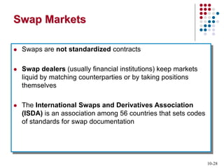 10-28
Swap Markets
 Swaps are not standardized contracts
 Swap dealers (usually financial institutions) keep markets
liquid by matching counterparties or by taking positions
themselves
 The International Swaps and Derivatives Association
(ISDA) is an association among 56 countries that sets codes
of standards for swap documentation
 