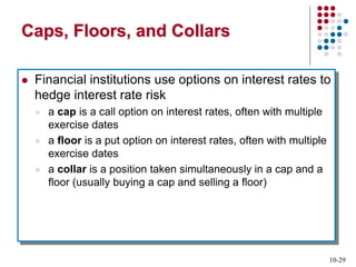 10-29
Caps, Floors, and Collars
 Financial institutions use options on interest rates to
hedge interest rate risk
 a cap is a call option on interest rates, often with multiple
exercise dates
 a floor is a put option on interest rates, often with multiple
exercise dates
 a collar is a position taken simultaneously in a cap and a
floor (usually buying a cap and selling a floor)
 
